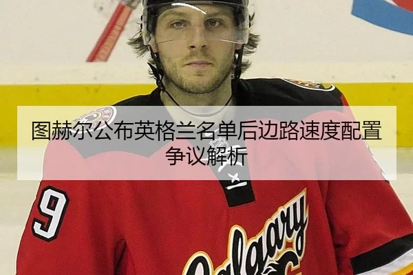图赫尔公布英格兰名单后边路速度配置争议解析